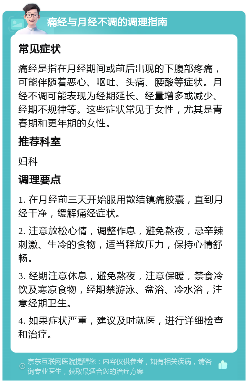 痛经与月经不调的调理指南 常见症状 痛经是指在月经期间或前后出现的下腹部疼痛，可能伴随着恶心、呕吐、头痛、腰酸等症状。月经不调可能表现为经期延长、经量增多或减少、经期不规律等。这些症状常见于女性，尤其是青春期和更年期的女性。 推荐科室 妇科 调理要点 1. 在月经前三天开始服用散结镇痛胶囊，直到月经干净，缓解痛经症状。 2. 注意放松心情，调整作息，避免熬夜，忌辛辣刺激、生冷的食物，适当释放压力，保持心情舒畅。 3. 经期注意休息，避免熬夜，注意保暖，禁食冷饮及寒凉食物，经期禁游泳、盆浴、冷水浴，注意经期卫生。 4. 如果症状严重，建议及时就医，进行详细检查和治疗。