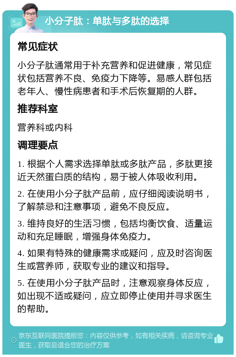 小分子肽：单肽与多肽的选择 常见症状 小分子肽通常用于补充营养和促进健康，常见症状包括营养不良、免疫力下降等。易感人群包括老年人、慢性病患者和手术后恢复期的人群。 推荐科室 营养科或内科 调理要点 1. 根据个人需求选择单肽或多肽产品，多肽更接近天然蛋白质的结构，易于被人体吸收利用。 2. 在使用小分子肽产品前，应仔细阅读说明书，了解禁忌和注意事项，避免不良反应。 3. 维持良好的生活习惯，包括均衡饮食、适量运动和充足睡眠，增强身体免疫力。 4. 如果有特殊的健康需求或疑问，应及时咨询医生或营养师，获取专业的建议和指导。 5. 在使用小分子肽产品时，注意观察身体反应，如出现不适或疑问，应立即停止使用并寻求医生的帮助。