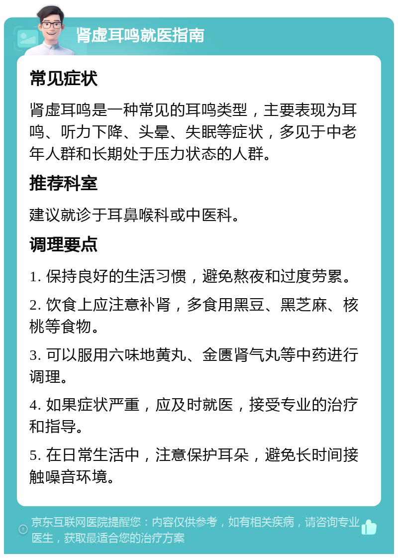 肾虚耳鸣就医指南 常见症状 肾虚耳鸣是一种常见的耳鸣类型，主要表现为耳鸣、听力下降、头晕、失眠等症状，多见于中老年人群和长期处于压力状态的人群。 推荐科室 建议就诊于耳鼻喉科或中医科。 调理要点 1. 保持良好的生活习惯，避免熬夜和过度劳累。 2. 饮食上应注意补肾，多食用黑豆、黑芝麻、核桃等食物。 3. 可以服用六味地黄丸、金匮肾气丸等中药进行调理。 4. 如果症状严重，应及时就医，接受专业的治疗和指导。 5. 在日常生活中，注意保护耳朵，避免长时间接触噪音环境。