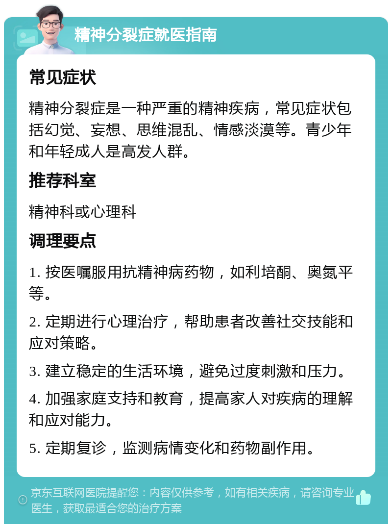 精神分裂症就医指南 常见症状 精神分裂症是一种严重的精神疾病，常见症状包括幻觉、妄想、思维混乱、情感淡漠等。青少年和年轻成人是高发人群。 推荐科室 精神科或心理科 调理要点 1. 按医嘱服用抗精神病药物，如利培酮、奥氮平等。 2. 定期进行心理治疗，帮助患者改善社交技能和应对策略。 3. 建立稳定的生活环境，避免过度刺激和压力。 4. 加强家庭支持和教育，提高家人对疾病的理解和应对能力。 5. 定期复诊，监测病情变化和药物副作用。