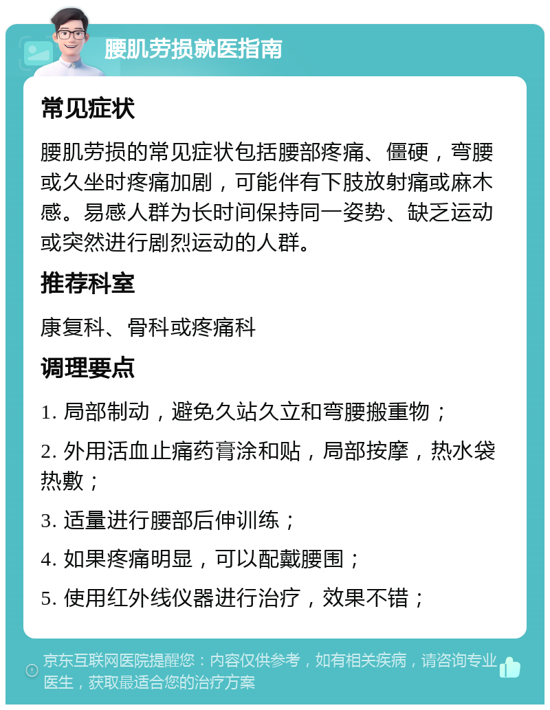 腰肌劳损就医指南 常见症状 腰肌劳损的常见症状包括腰部疼痛、僵硬，弯腰或久坐时疼痛加剧，可能伴有下肢放射痛或麻木感。易感人群为长时间保持同一姿势、缺乏运动或突然进行剧烈运动的人群。 推荐科室 康复科、骨科或疼痛科 调理要点 1. 局部制动，避免久站久立和弯腰搬重物； 2. 外用活血止痛药膏涂和贴，局部按摩，热水袋热敷； 3. 适量进行腰部后伸训练； 4. 如果疼痛明显，可以配戴腰围； 5. 使用红外线仪器进行治疗，效果不错；