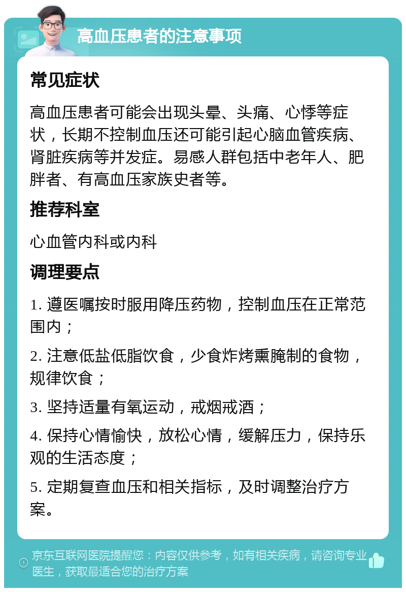 高血压患者的注意事项 常见症状 高血压患者可能会出现头晕、头痛、心悸等症状，长期不控制血压还可能引起心脑血管疾病、肾脏疾病等并发症。易感人群包括中老年人、肥胖者、有高血压家族史者等。 推荐科室 心血管内科或内科 调理要点 1. 遵医嘱按时服用降压药物，控制血压在正常范围内； 2. 注意低盐低脂饮食，少食炸烤熏腌制的食物，规律饮食； 3. 坚持适量有氧运动，戒烟戒酒； 4. 保持心情愉快，放松心情，缓解压力，保持乐观的生活态度； 5. 定期复查血压和相关指标，及时调整治疗方案。