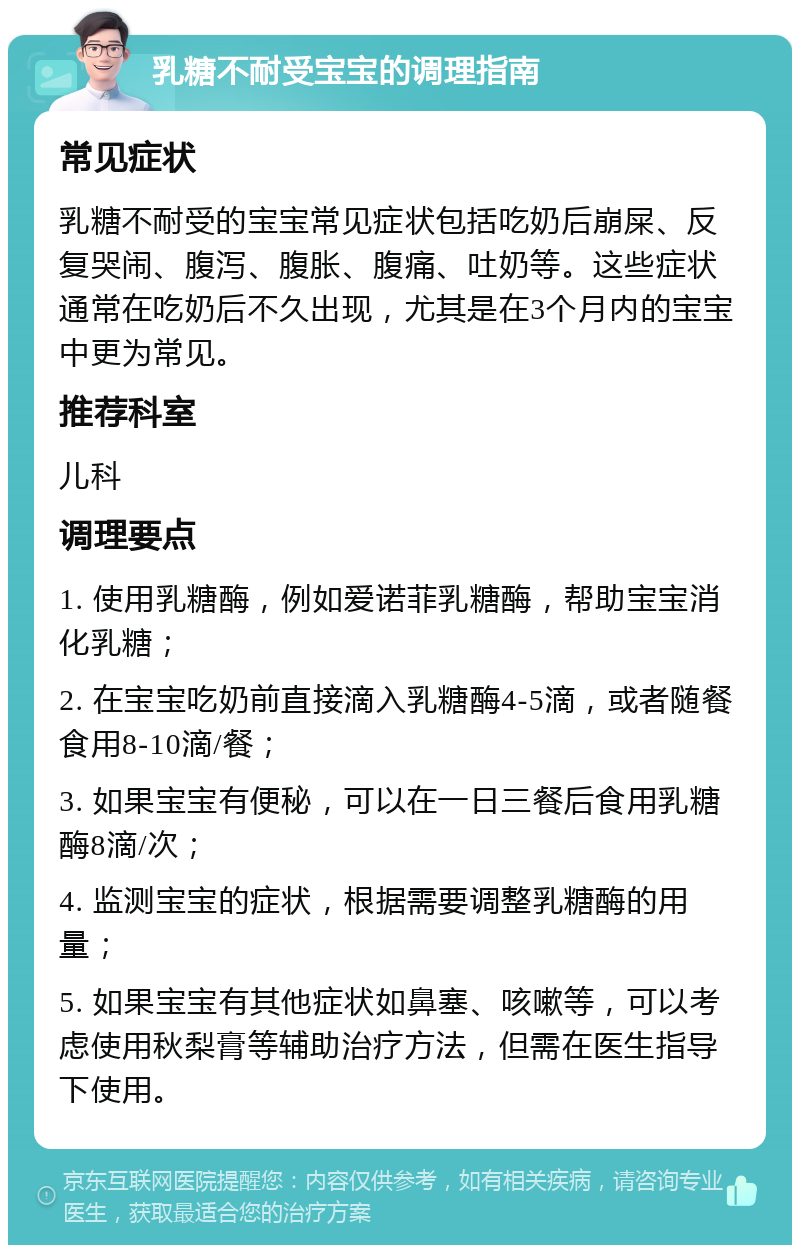 乳糖不耐受宝宝的调理指南 常见症状 乳糖不耐受的宝宝常见症状包括吃奶后崩屎、反复哭闹、腹泻、腹胀、腹痛、吐奶等。这些症状通常在吃奶后不久出现，尤其是在3个月内的宝宝中更为常见。 推荐科室 儿科 调理要点 1. 使用乳糖酶，例如爱诺菲乳糖酶，帮助宝宝消化乳糖； 2. 在宝宝吃奶前直接滴入乳糖酶4-5滴，或者随餐食用8-10滴/餐； 3. 如果宝宝有便秘，可以在一日三餐后食用乳糖酶8滴/次； 4. 监测宝宝的症状，根据需要调整乳糖酶的用量； 5. 如果宝宝有其他症状如鼻塞、咳嗽等，可以考虑使用秋梨膏等辅助治疗方法，但需在医生指导下使用。