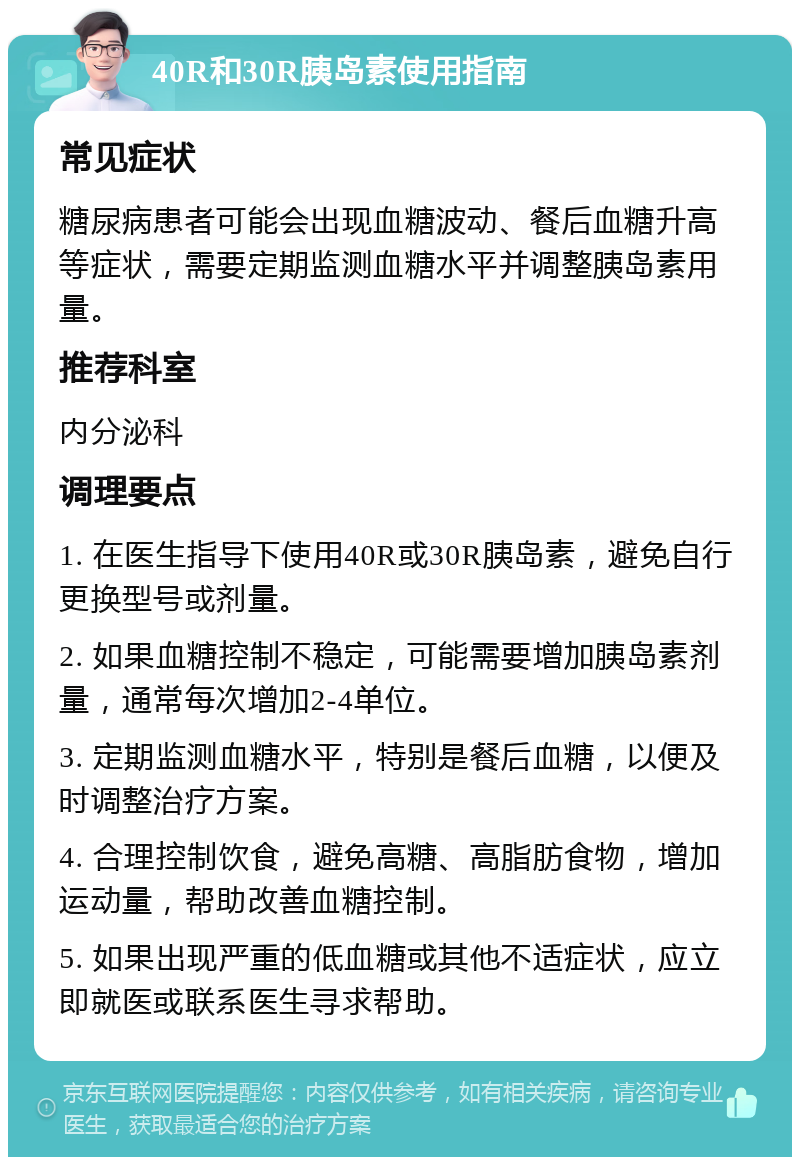 40R和30R胰岛素使用指南 常见症状 糖尿病患者可能会出现血糖波动、餐后血糖升高等症状，需要定期监测血糖水平并调整胰岛素用量。 推荐科室 内分泌科 调理要点 1. 在医生指导下使用40R或30R胰岛素，避免自行更换型号或剂量。 2. 如果血糖控制不稳定，可能需要增加胰岛素剂量，通常每次增加2-4单位。 3. 定期监测血糖水平，特别是餐后血糖，以便及时调整治疗方案。 4. 合理控制饮食，避免高糖、高脂肪食物，增加运动量，帮助改善血糖控制。 5. 如果出现严重的低血糖或其他不适症状，应立即就医或联系医生寻求帮助。