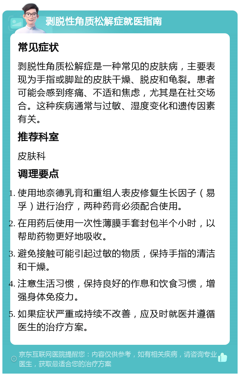 剥脱性角质松解症就医指南 常见症状 剥脱性角质松解症是一种常见的皮肤病，主要表现为手指或脚趾的皮肤干燥、脱皮和龟裂。患者可能会感到疼痛、不适和焦虑，尤其是在社交场合。这种疾病通常与过敏、湿度变化和遗传因素有关。 推荐科室 皮肤科 调理要点 使用地奈德乳膏和重组人表皮修复生长因子（易孚）进行治疗，两种药膏必须配合使用。 在用药后使用一次性薄膜手套封包半个小时，以帮助药物更好地吸收。 避免接触可能引起过敏的物质，保持手指的清洁和干燥。 注意生活习惯，保持良好的作息和饮食习惯，增强身体免疫力。 如果症状严重或持续不改善，应及时就医并遵循医生的治疗方案。