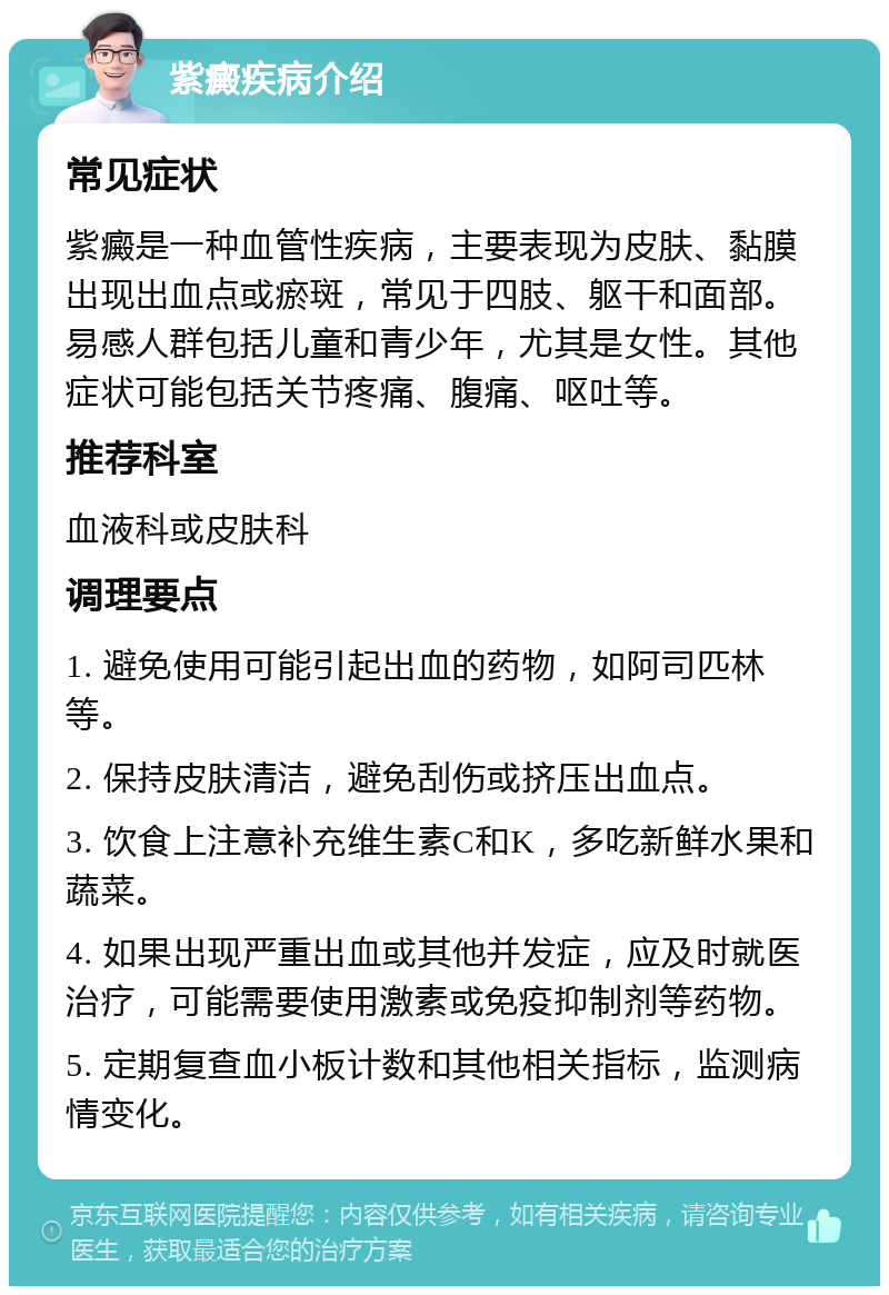 紫癜疾病介绍 常见症状 紫癜是一种血管性疾病，主要表现为皮肤、黏膜出现出血点或瘀斑，常见于四肢、躯干和面部。易感人群包括儿童和青少年，尤其是女性。其他症状可能包括关节疼痛、腹痛、呕吐等。 推荐科室 血液科或皮肤科 调理要点 1. 避免使用可能引起出血的药物，如阿司匹林等。 2. 保持皮肤清洁，避免刮伤或挤压出血点。 3. 饮食上注意补充维生素C和K，多吃新鲜水果和蔬菜。 4. 如果出现严重出血或其他并发症，应及时就医治疗，可能需要使用激素或免疫抑制剂等药物。 5. 定期复查血小板计数和其他相关指标，监测病情变化。