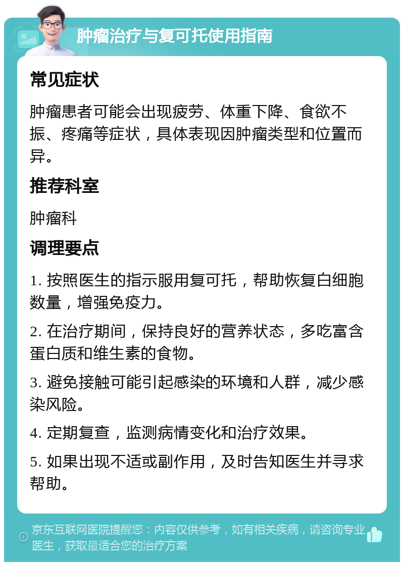 肿瘤治疗与复可托使用指南 常见症状 肿瘤患者可能会出现疲劳、体重下降、食欲不振、疼痛等症状，具体表现因肿瘤类型和位置而异。 推荐科室 肿瘤科 调理要点 1. 按照医生的指示服用复可托，帮助恢复白细胞数量，增强免疫力。 2. 在治疗期间，保持良好的营养状态，多吃富含蛋白质和维生素的食物。 3. 避免接触可能引起感染的环境和人群，减少感染风险。 4. 定期复查，监测病情变化和治疗效果。 5. 如果出现不适或副作用，及时告知医生并寻求帮助。