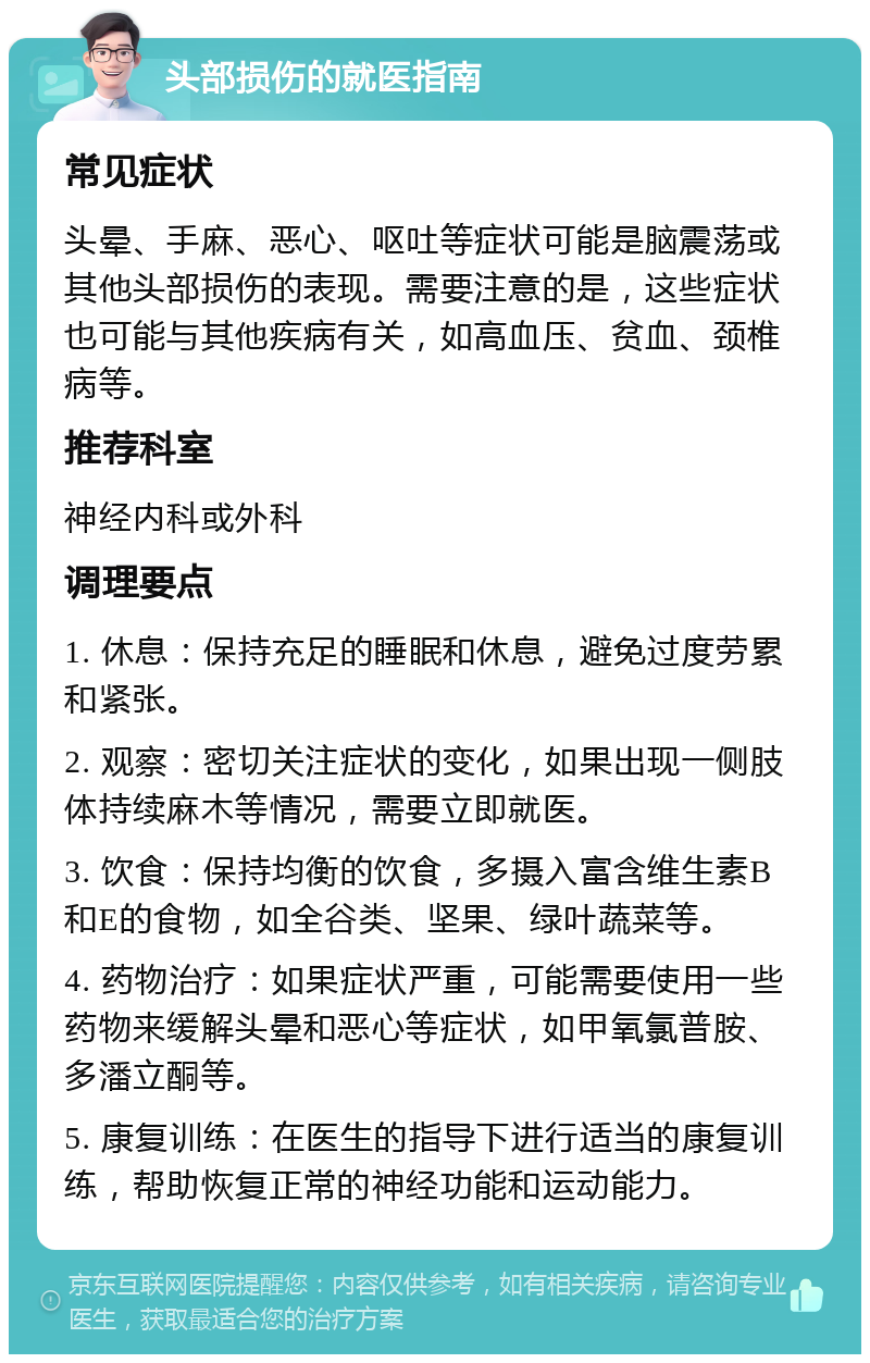 头部损伤的就医指南 常见症状 头晕、手麻、恶心、呕吐等症状可能是脑震荡或其他头部损伤的表现。需要注意的是，这些症状也可能与其他疾病有关，如高血压、贫血、颈椎病等。 推荐科室 神经内科或外科 调理要点 1. 休息：保持充足的睡眠和休息，避免过度劳累和紧张。 2. 观察：密切关注症状的变化，如果出现一侧肢体持续麻木等情况，需要立即就医。 3. 饮食：保持均衡的饮食，多摄入富含维生素B和E的食物，如全谷类、坚果、绿叶蔬菜等。 4. 药物治疗：如果症状严重，可能需要使用一些药物来缓解头晕和恶心等症状，如甲氧氯普胺、多潘立酮等。 5. 康复训练：在医生的指导下进行适当的康复训练，帮助恢复正常的神经功能和运动能力。