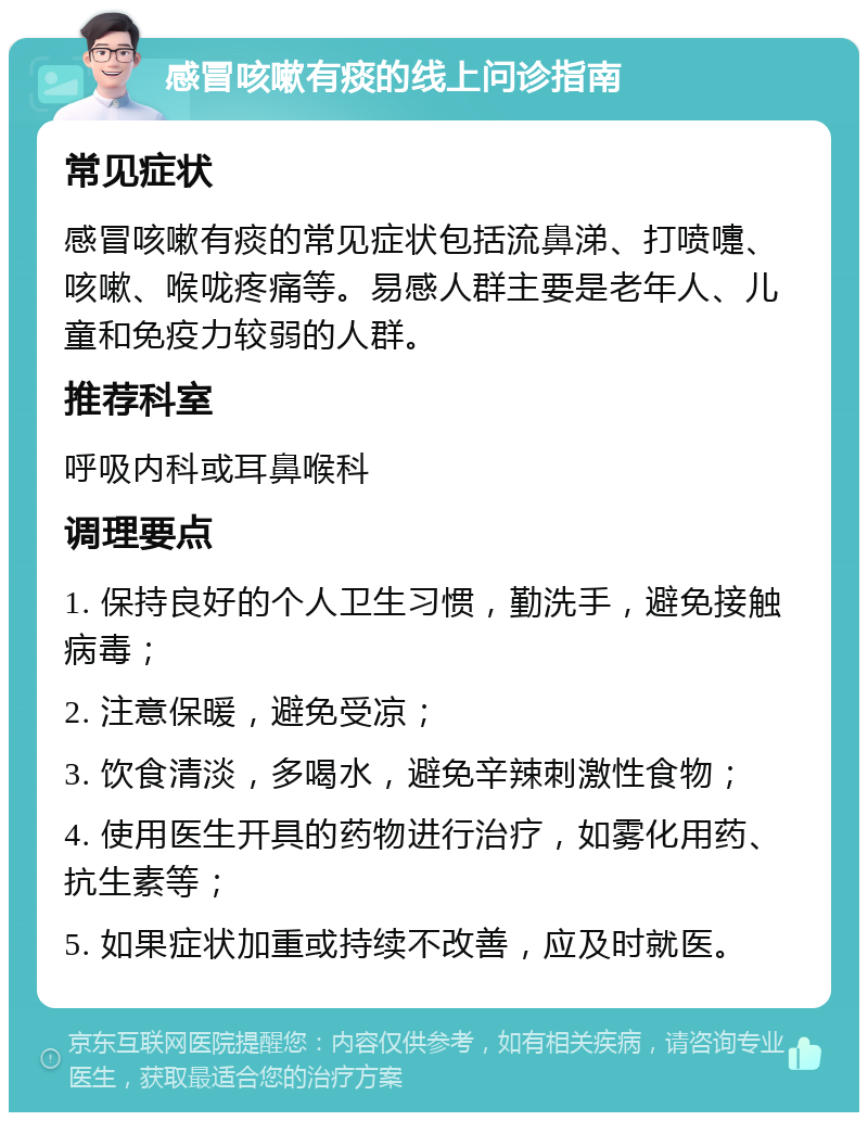 感冒咳嗽有痰的线上问诊指南 常见症状 感冒咳嗽有痰的常见症状包括流鼻涕、打喷嚏、咳嗽、喉咙疼痛等。易感人群主要是老年人、儿童和免疫力较弱的人群。 推荐科室 呼吸内科或耳鼻喉科 调理要点 1. 保持良好的个人卫生习惯，勤洗手，避免接触病毒； 2. 注意保暖，避免受凉； 3. 饮食清淡，多喝水，避免辛辣刺激性食物； 4. 使用医生开具的药物进行治疗，如雾化用药、抗生素等； 5. 如果症状加重或持续不改善，应及时就医。