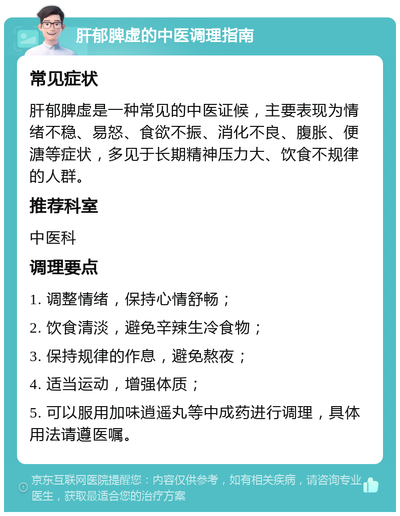 肝郁脾虚的中医调理指南 常见症状 肝郁脾虚是一种常见的中医证候，主要表现为情绪不稳、易怒、食欲不振、消化不良、腹胀、便溏等症状，多见于长期精神压力大、饮食不规律的人群。 推荐科室 中医科 调理要点 1. 调整情绪，保持心情舒畅； 2. 饮食清淡，避免辛辣生冷食物； 3. 保持规律的作息，避免熬夜； 4. 适当运动，增强体质； 5. 可以服用加味逍遥丸等中成药进行调理，具体用法请遵医嘱。