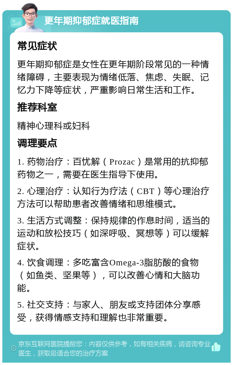 更年期抑郁症就医指南 常见症状 更年期抑郁症是女性在更年期阶段常见的一种情绪障碍，主要表现为情绪低落、焦虑、失眠、记忆力下降等症状，严重影响日常生活和工作。 推荐科室 精神心理科或妇科 调理要点 1. 药物治疗：百忧解（Prozac）是常用的抗抑郁药物之一，需要在医生指导下使用。 2. 心理治疗：认知行为疗法（CBT）等心理治疗方法可以帮助患者改善情绪和思维模式。 3. 生活方式调整：保持规律的作息时间，适当的运动和放松技巧（如深呼吸、冥想等）可以缓解症状。 4. 饮食调理：多吃富含Omega-3脂肪酸的食物（如鱼类、坚果等），可以改善心情和大脑功能。 5. 社交支持：与家人、朋友或支持团体分享感受，获得情感支持和理解也非常重要。