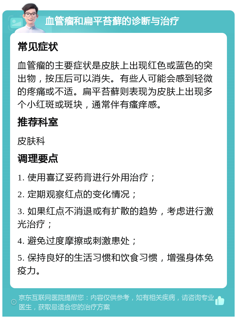 血管瘤和扁平苔藓的诊断与治疗 常见症状 血管瘤的主要症状是皮肤上出现红色或蓝色的突出物，按压后可以消失。有些人可能会感到轻微的疼痛或不适。扁平苔藓则表现为皮肤上出现多个小红斑或斑块，通常伴有瘙痒感。 推荐科室 皮肤科 调理要点 1. 使用喜辽妥药膏进行外用治疗； 2. 定期观察红点的变化情况； 3. 如果红点不消退或有扩散的趋势，考虑进行激光治疗； 4. 避免过度摩擦或刺激患处； 5. 保持良好的生活习惯和饮食习惯，增强身体免疫力。