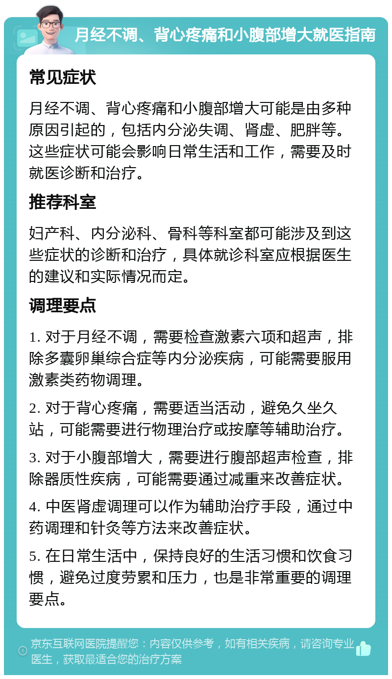 月经不调、背心疼痛和小腹部增大就医指南 常见症状 月经不调、背心疼痛和小腹部增大可能是由多种原因引起的，包括内分泌失调、肾虚、肥胖等。这些症状可能会影响日常生活和工作，需要及时就医诊断和治疗。 推荐科室 妇产科、内分泌科、骨科等科室都可能涉及到这些症状的诊断和治疗，具体就诊科室应根据医生的建议和实际情况而定。 调理要点 1. 对于月经不调，需要检查激素六项和超声，排除多囊卵巢综合症等内分泌疾病，可能需要服用激素类药物调理。 2. 对于背心疼痛，需要适当活动，避免久坐久站，可能需要进行物理治疗或按摩等辅助治疗。 3. 对于小腹部增大，需要进行腹部超声检查，排除器质性疾病，可能需要通过减重来改善症状。 4. 中医肾虚调理可以作为辅助治疗手段，通过中药调理和针灸等方法来改善症状。 5. 在日常生活中，保持良好的生活习惯和饮食习惯，避免过度劳累和压力，也是非常重要的调理要点。