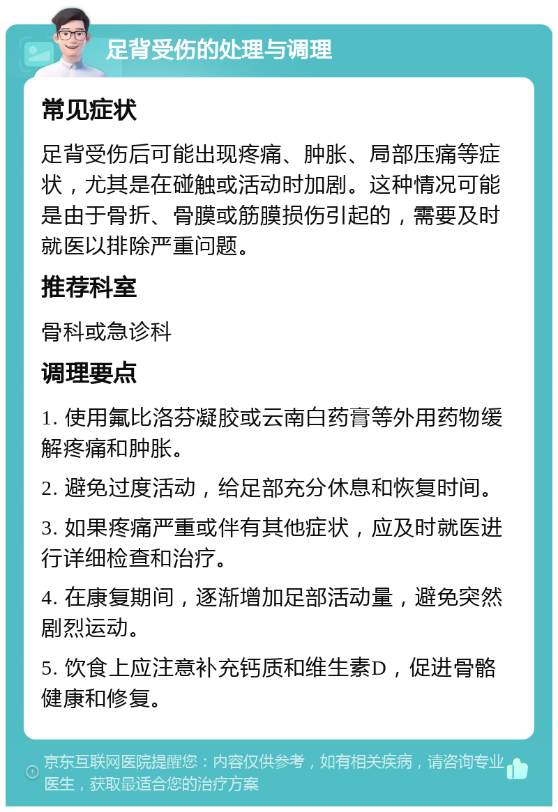 足背受伤的处理与调理 常见症状 足背受伤后可能出现疼痛、肿胀、局部压痛等症状，尤其是在碰触或活动时加剧。这种情况可能是由于骨折、骨膜或筋膜损伤引起的，需要及时就医以排除严重问题。 推荐科室 骨科或急诊科 调理要点 1. 使用氟比洛芬凝胶或云南白药膏等外用药物缓解疼痛和肿胀。 2. 避免过度活动，给足部充分休息和恢复时间。 3. 如果疼痛严重或伴有其他症状，应及时就医进行详细检查和治疗。 4. 在康复期间，逐渐增加足部活动量，避免突然剧烈运动。 5. 饮食上应注意补充钙质和维生素D，促进骨骼健康和修复。