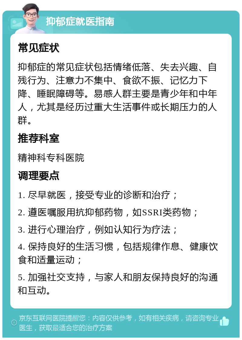 抑郁症就医指南 常见症状 抑郁症的常见症状包括情绪低落、失去兴趣、自残行为、注意力不集中、食欲不振、记忆力下降、睡眠障碍等。易感人群主要是青少年和中年人，尤其是经历过重大生活事件或长期压力的人群。 推荐科室 精神科专科医院 调理要点 1. 尽早就医，接受专业的诊断和治疗； 2. 遵医嘱服用抗抑郁药物，如SSRI类药物； 3. 进行心理治疗，例如认知行为疗法； 4. 保持良好的生活习惯，包括规律作息、健康饮食和适量运动； 5. 加强社交支持，与家人和朋友保持良好的沟通和互动。