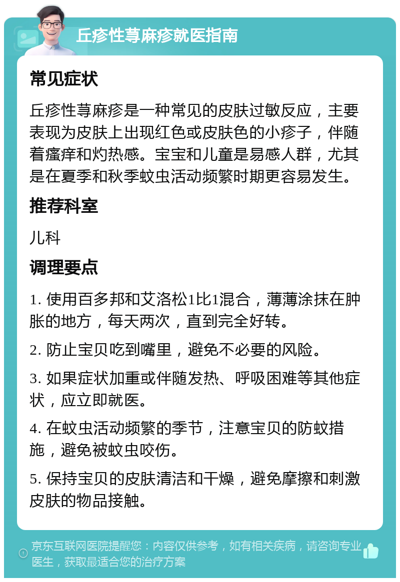 丘疹性荨麻疹就医指南 常见症状 丘疹性荨麻疹是一种常见的皮肤过敏反应，主要表现为皮肤上出现红色或皮肤色的小疹子，伴随着瘙痒和灼热感。宝宝和儿童是易感人群，尤其是在夏季和秋季蚊虫活动频繁时期更容易发生。 推荐科室 儿科 调理要点 1. 使用百多邦和艾洛松1比1混合，薄薄涂抹在肿胀的地方，每天两次，直到完全好转。 2. 防止宝贝吃到嘴里，避免不必要的风险。 3. 如果症状加重或伴随发热、呼吸困难等其他症状，应立即就医。 4. 在蚊虫活动频繁的季节，注意宝贝的防蚊措施，避免被蚊虫咬伤。 5. 保持宝贝的皮肤清洁和干燥，避免摩擦和刺激皮肤的物品接触。