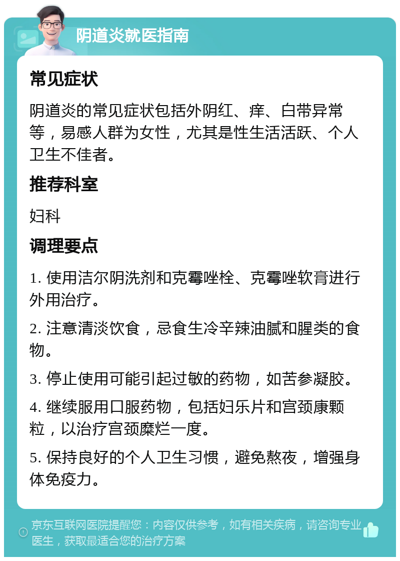 阴道炎就医指南 常见症状 阴道炎的常见症状包括外阴红、痒、白带异常等，易感人群为女性，尤其是性生活活跃、个人卫生不佳者。 推荐科室 妇科 调理要点 1. 使用洁尔阴洗剂和克霉唑栓、克霉唑软膏进行外用治疗。 2. 注意清淡饮食，忌食生冷辛辣油腻和腥类的食物。 3. 停止使用可能引起过敏的药物，如苦参凝胶。 4. 继续服用口服药物，包括妇乐片和宫颈康颗粒，以治疗宫颈糜烂一度。 5. 保持良好的个人卫生习惯，避免熬夜，增强身体免疫力。