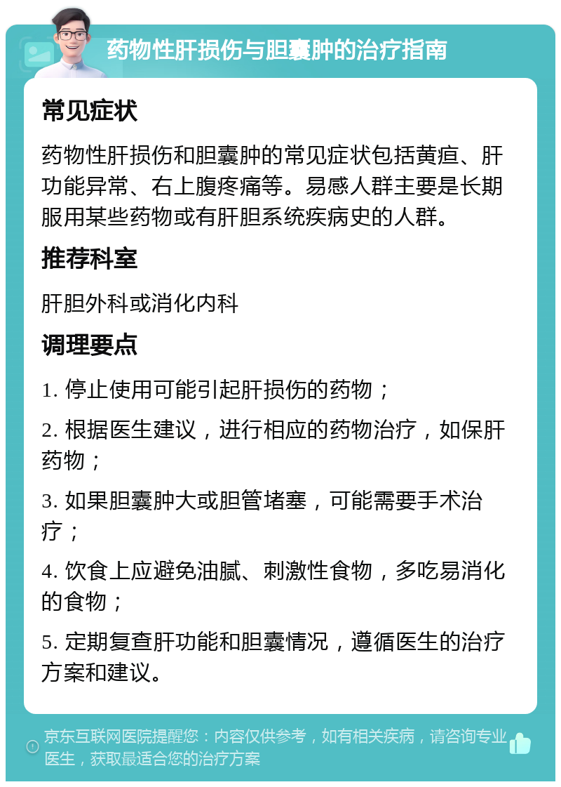 药物性肝损伤与胆囊肿的治疗指南 常见症状 药物性肝损伤和胆囊肿的常见症状包括黄疸、肝功能异常、右上腹疼痛等。易感人群主要是长期服用某些药物或有肝胆系统疾病史的人群。 推荐科室 肝胆外科或消化内科 调理要点 1. 停止使用可能引起肝损伤的药物； 2. 根据医生建议，进行相应的药物治疗，如保肝药物； 3. 如果胆囊肿大或胆管堵塞，可能需要手术治疗； 4. 饮食上应避免油腻、刺激性食物，多吃易消化的食物； 5. 定期复查肝功能和胆囊情况，遵循医生的治疗方案和建议。