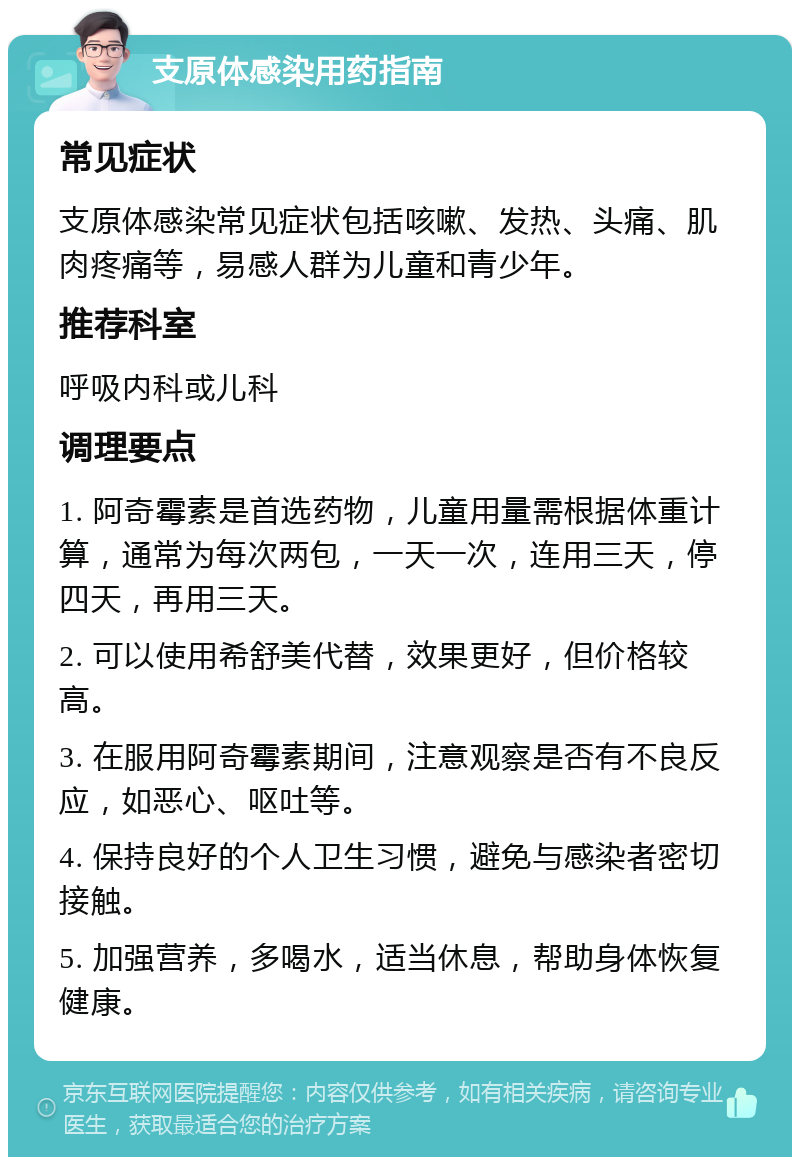 支原体感染用药指南 常见症状 支原体感染常见症状包括咳嗽、发热、头痛、肌肉疼痛等，易感人群为儿童和青少年。 推荐科室 呼吸内科或儿科 调理要点 1. 阿奇霉素是首选药物，儿童用量需根据体重计算，通常为每次两包，一天一次，连用三天，停四天，再用三天。 2. 可以使用希舒美代替，效果更好，但价格较高。 3. 在服用阿奇霉素期间，注意观察是否有不良反应，如恶心、呕吐等。 4. 保持良好的个人卫生习惯，避免与感染者密切接触。 5. 加强营养，多喝水，适当休息，帮助身体恢复健康。