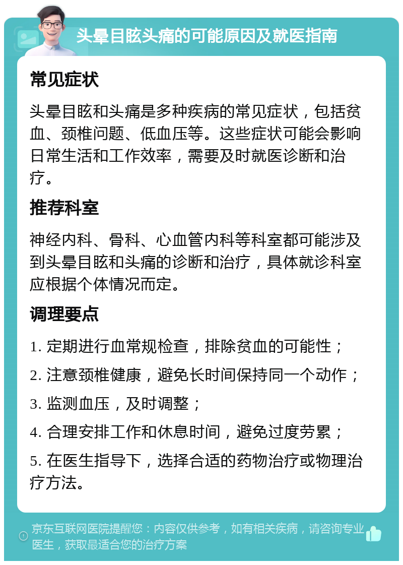 头晕目眩头痛的可能原因及就医指南 常见症状 头晕目眩和头痛是多种疾病的常见症状，包括贫血、颈椎问题、低血压等。这些症状可能会影响日常生活和工作效率，需要及时就医诊断和治疗。 推荐科室 神经内科、骨科、心血管内科等科室都可能涉及到头晕目眩和头痛的诊断和治疗，具体就诊科室应根据个体情况而定。 调理要点 1. 定期进行血常规检查，排除贫血的可能性； 2. 注意颈椎健康，避免长时间保持同一个动作； 3. 监测血压，及时调整； 4. 合理安排工作和休息时间，避免过度劳累； 5. 在医生指导下，选择合适的药物治疗或物理治疗方法。