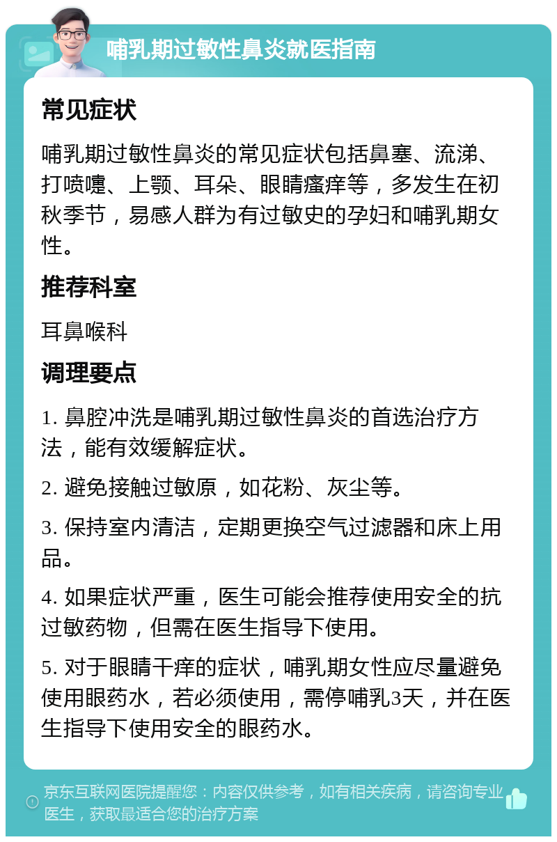 哺乳期过敏性鼻炎就医指南 常见症状 哺乳期过敏性鼻炎的常见症状包括鼻塞、流涕、打喷嚏、上颚、耳朵、眼睛瘙痒等，多发生在初秋季节，易感人群为有过敏史的孕妇和哺乳期女性。 推荐科室 耳鼻喉科 调理要点 1. 鼻腔冲洗是哺乳期过敏性鼻炎的首选治疗方法，能有效缓解症状。 2. 避免接触过敏原，如花粉、灰尘等。 3. 保持室内清洁，定期更换空气过滤器和床上用品。 4. 如果症状严重，医生可能会推荐使用安全的抗过敏药物，但需在医生指导下使用。 5. 对于眼睛干痒的症状，哺乳期女性应尽量避免使用眼药水，若必须使用，需停哺乳3天，并在医生指导下使用安全的眼药水。