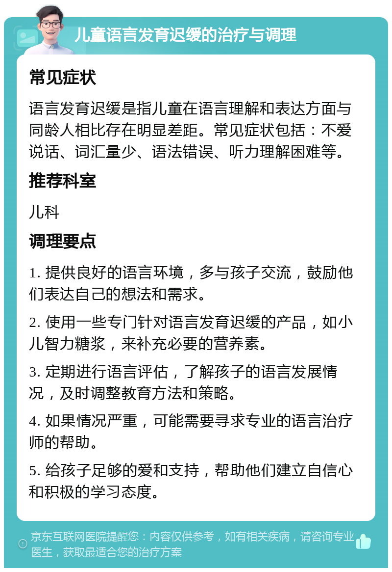 儿童语言发育迟缓的治疗与调理 常见症状 语言发育迟缓是指儿童在语言理解和表达方面与同龄人相比存在明显差距。常见症状包括：不爱说话、词汇量少、语法错误、听力理解困难等。 推荐科室 儿科 调理要点 1. 提供良好的语言环境，多与孩子交流，鼓励他们表达自己的想法和需求。 2. 使用一些专门针对语言发育迟缓的产品，如小儿智力糖浆，来补充必要的营养素。 3. 定期进行语言评估，了解孩子的语言发展情况，及时调整教育方法和策略。 4. 如果情况严重，可能需要寻求专业的语言治疗师的帮助。 5. 给孩子足够的爱和支持，帮助他们建立自信心和积极的学习态度。