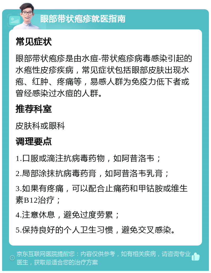 眼部带状疱疹就医指南 常见症状 眼部带状疱疹是由水痘-带状疱疹病毒感染引起的水疱性皮疹疾病，常见症状包括眼部皮肤出现水疱、红肿、疼痛等，易感人群为免疫力低下者或曾经感染过水痘的人群。 推荐科室 皮肤科或眼科 调理要点 1.口服或滴注抗病毒药物，如阿昔洛韦； 2.局部涂抹抗病毒药膏，如阿昔洛韦乳膏； 3.如果有疼痛，可以配合止痛药和甲钴胺或维生素B12治疗； 4.注意休息，避免过度劳累； 5.保持良好的个人卫生习惯，避免交叉感染。