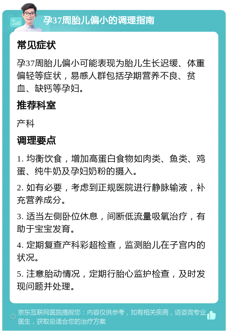 孕37周胎儿偏小的调理指南 常见症状 孕37周胎儿偏小可能表现为胎儿生长迟缓、体重偏轻等症状，易感人群包括孕期营养不良、贫血、缺钙等孕妇。 推荐科室 产科 调理要点 1. 均衡饮食，增加高蛋白食物如肉类、鱼类、鸡蛋、纯牛奶及孕妇奶粉的摄入。 2. 如有必要，考虑到正规医院进行静脉输液，补充营养成分。 3. 适当左侧卧位休息，间断低流量吸氧治疗，有助于宝宝发育。 4. 定期复查产科彩超检查，监测胎儿在子宫内的状况。 5. 注意胎动情况，定期行胎心监护检查，及时发现问题并处理。