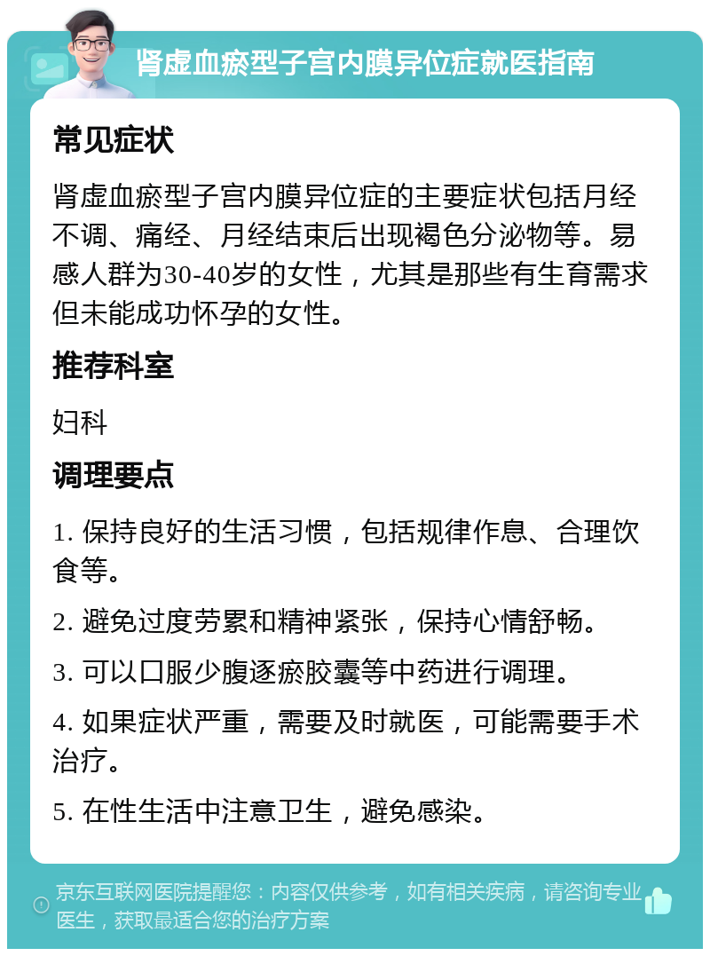 肾虚血瘀型子宫内膜异位症就医指南 常见症状 肾虚血瘀型子宫内膜异位症的主要症状包括月经不调、痛经、月经结束后出现褐色分泌物等。易感人群为30-40岁的女性，尤其是那些有生育需求但未能成功怀孕的女性。 推荐科室 妇科 调理要点 1. 保持良好的生活习惯，包括规律作息、合理饮食等。 2. 避免过度劳累和精神紧张，保持心情舒畅。 3. 可以口服少腹逐瘀胶囊等中药进行调理。 4. 如果症状严重，需要及时就医，可能需要手术治疗。 5. 在性生活中注意卫生，避免感染。