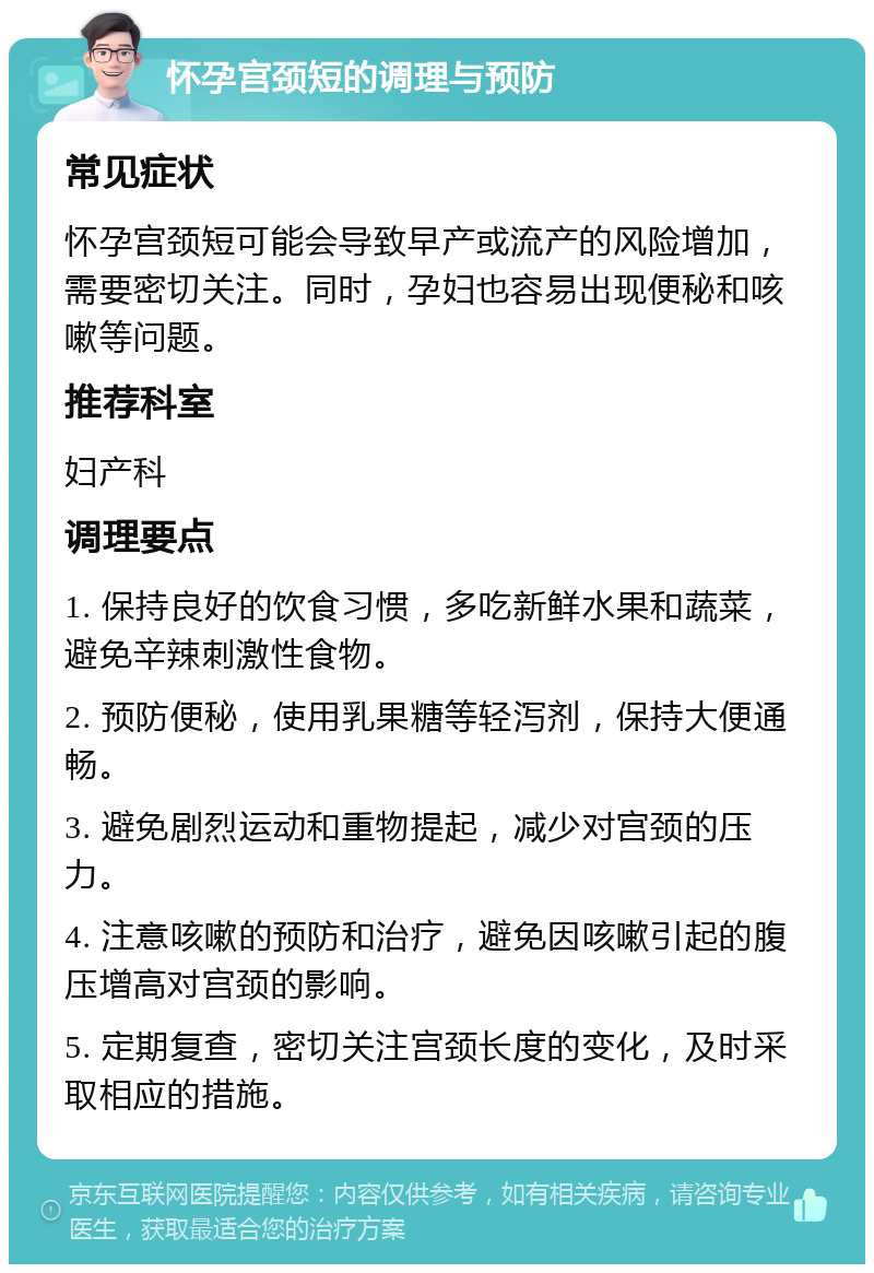 怀孕宫颈短的调理与预防 常见症状 怀孕宫颈短可能会导致早产或流产的风险增加，需要密切关注。同时，孕妇也容易出现便秘和咳嗽等问题。 推荐科室 妇产科 调理要点 1. 保持良好的饮食习惯，多吃新鲜水果和蔬菜，避免辛辣刺激性食物。 2. 预防便秘，使用乳果糖等轻泻剂，保持大便通畅。 3. 避免剧烈运动和重物提起，减少对宫颈的压力。 4. 注意咳嗽的预防和治疗，避免因咳嗽引起的腹压增高对宫颈的影响。 5. 定期复查，密切关注宫颈长度的变化，及时采取相应的措施。