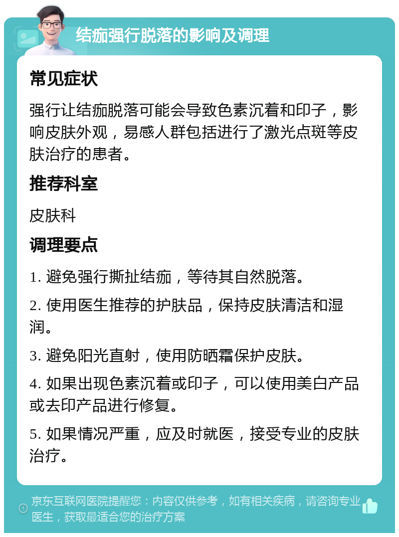 结痂强行脱落的影响及调理 常见症状 强行让结痂脱落可能会导致色素沉着和印子，影响皮肤外观，易感人群包括进行了激光点斑等皮肤治疗的患者。 推荐科室 皮肤科 调理要点 1. 避免强行撕扯结痂，等待其自然脱落。 2. 使用医生推荐的护肤品，保持皮肤清洁和湿润。 3. 避免阳光直射，使用防晒霜保护皮肤。 4. 如果出现色素沉着或印子，可以使用美白产品或去印产品进行修复。 5. 如果情况严重，应及时就医，接受专业的皮肤治疗。