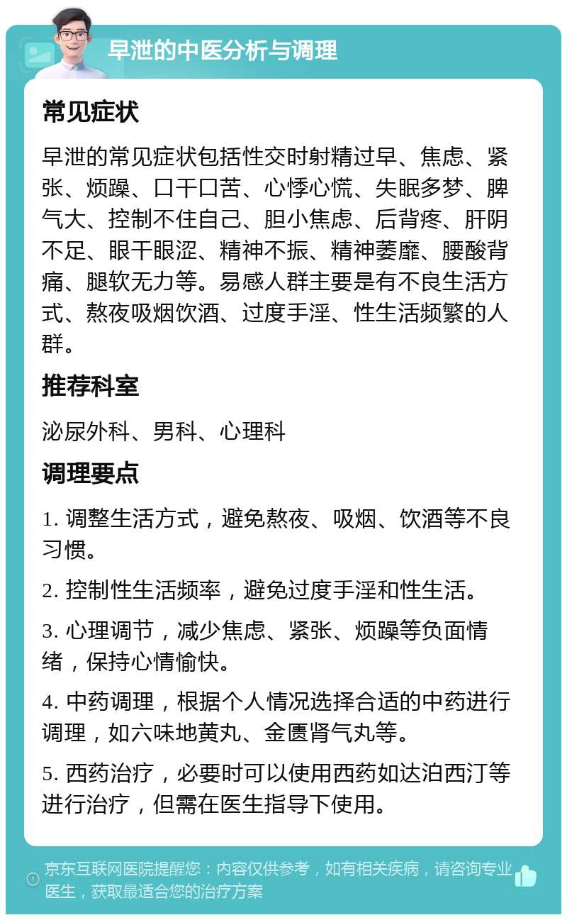 早泄的中医分析与调理 常见症状 早泄的常见症状包括性交时射精过早、焦虑、紧张、烦躁、口干口苦、心悸心慌、失眠多梦、脾气大、控制不住自己、胆小焦虑、后背疼、肝阴不足、眼干眼涩、精神不振、精神萎靡、腰酸背痛、腿软无力等。易感人群主要是有不良生活方式、熬夜吸烟饮酒、过度手淫、性生活频繁的人群。 推荐科室 泌尿外科、男科、心理科 调理要点 1. 调整生活方式，避免熬夜、吸烟、饮酒等不良习惯。 2. 控制性生活频率，避免过度手淫和性生活。 3. 心理调节，减少焦虑、紧张、烦躁等负面情绪，保持心情愉快。 4. 中药调理，根据个人情况选择合适的中药进行调理，如六味地黄丸、金匮肾气丸等。 5. 西药治疗，必要时可以使用西药如达泊西汀等进行治疗，但需在医生指导下使用。