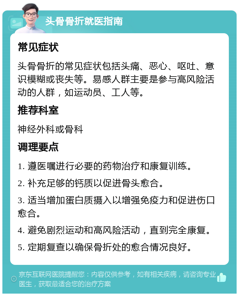 头骨骨折就医指南 常见症状 头骨骨折的常见症状包括头痛、恶心、呕吐、意识模糊或丧失等。易感人群主要是参与高风险活动的人群，如运动员、工人等。 推荐科室 神经外科或骨科 调理要点 1. 遵医嘱进行必要的药物治疗和康复训练。 2. 补充足够的钙质以促进骨头愈合。 3. 适当增加蛋白质摄入以增强免疫力和促进伤口愈合。 4. 避免剧烈运动和高风险活动，直到完全康复。 5. 定期复查以确保骨折处的愈合情况良好。