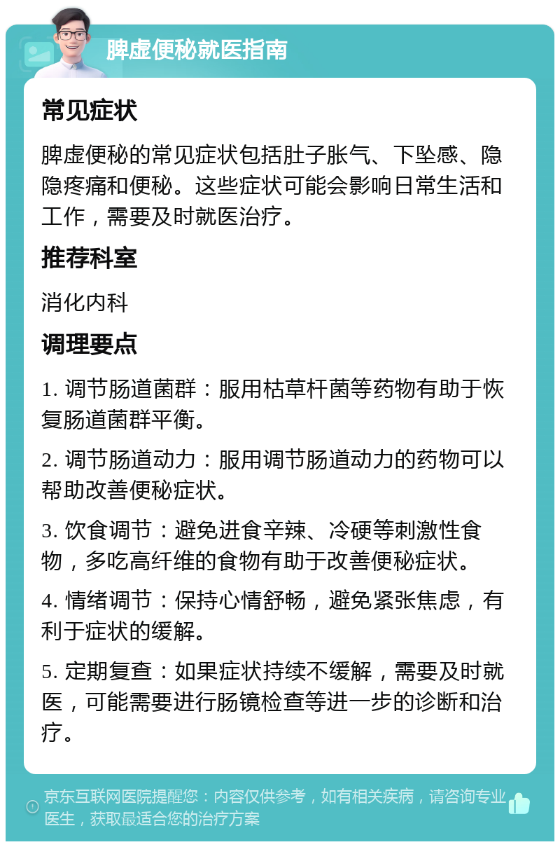 脾虚便秘就医指南 常见症状 脾虚便秘的常见症状包括肚子胀气、下坠感、隐隐疼痛和便秘。这些症状可能会影响日常生活和工作，需要及时就医治疗。 推荐科室 消化内科 调理要点 1. 调节肠道菌群：服用枯草杆菌等药物有助于恢复肠道菌群平衡。 2. 调节肠道动力：服用调节肠道动力的药物可以帮助改善便秘症状。 3. 饮食调节：避免进食辛辣、冷硬等刺激性食物，多吃高纤维的食物有助于改善便秘症状。 4. 情绪调节：保持心情舒畅，避免紧张焦虑，有利于症状的缓解。 5. 定期复查：如果症状持续不缓解，需要及时就医，可能需要进行肠镜检查等进一步的诊断和治疗。