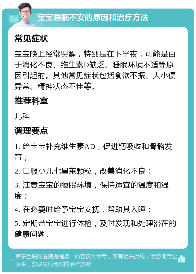 宝宝睡眠不安的原因和治疗方法 常见症状 宝宝晚上经常哭醒，特别是在下半夜，可能是由于消化不良、维生素D缺乏、睡眠环境不适等原因引起的。其他常见症状包括食欲不振、大小便异常、精神状态不佳等。 推荐科室 儿科 调理要点 1. 给宝宝补充维生素AD，促进钙吸收和骨骼发育； 2. 口服小儿七星茶颗粒，改善消化不良； 3. 注意宝宝的睡眠环境，保持适宜的温度和湿度； 4. 在必要时给予宝宝安抚，帮助其入睡； 5. 定期带宝宝进行体检，及时发现和处理潜在的健康问题。