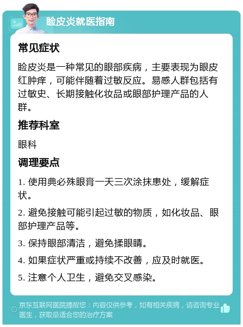 睑皮炎就医指南 常见症状 睑皮炎是一种常见的眼部疾病，主要表现为眼皮红肿痒，可能伴随着过敏反应。易感人群包括有过敏史、长期接触化妆品或眼部护理产品的人群。 推荐科室 眼科 调理要点 1. 使用典必殊眼膏一天三次涂抹患处，缓解症状。 2. 避免接触可能引起过敏的物质，如化妆品、眼部护理产品等。 3. 保持眼部清洁，避免揉眼睛。 4. 如果症状严重或持续不改善，应及时就医。 5. 注意个人卫生，避免交叉感染。