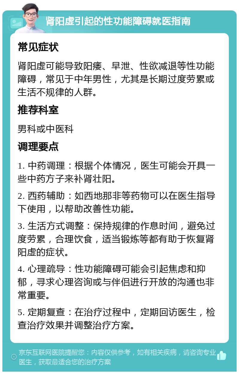 肾阳虚引起的性功能障碍就医指南 常见症状 肾阳虚可能导致阳痿、早泄、性欲减退等性功能障碍，常见于中年男性，尤其是长期过度劳累或生活不规律的人群。 推荐科室 男科或中医科 调理要点 1. 中药调理：根据个体情况，医生可能会开具一些中药方子来补肾壮阳。 2. 西药辅助：如西地那非等药物可以在医生指导下使用，以帮助改善性功能。 3. 生活方式调整：保持规律的作息时间，避免过度劳累，合理饮食，适当锻炼等都有助于恢复肾阳虚的症状。 4. 心理疏导：性功能障碍可能会引起焦虑和抑郁，寻求心理咨询或与伴侣进行开放的沟通也非常重要。 5. 定期复查：在治疗过程中，定期回访医生，检查治疗效果并调整治疗方案。