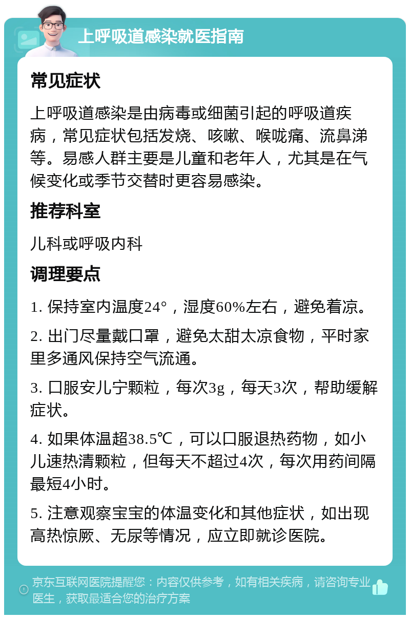 上呼吸道感染就医指南 常见症状 上呼吸道感染是由病毒或细菌引起的呼吸道疾病，常见症状包括发烧、咳嗽、喉咙痛、流鼻涕等。易感人群主要是儿童和老年人，尤其是在气候变化或季节交替时更容易感染。 推荐科室 儿科或呼吸内科 调理要点 1. 保持室内温度24°，湿度60%左右，避免着凉。 2. 出门尽量戴口罩，避免太甜太凉食物，平时家里多通风保持空气流通。 3. 口服安儿宁颗粒，每次3g，每天3次，帮助缓解症状。 4. 如果体温超38.5℃，可以口服退热药物，如小儿速热清颗粒，但每天不超过4次，每次用药间隔最短4小时。 5. 注意观察宝宝的体温变化和其他症状，如出现高热惊厥、无尿等情况，应立即就诊医院。