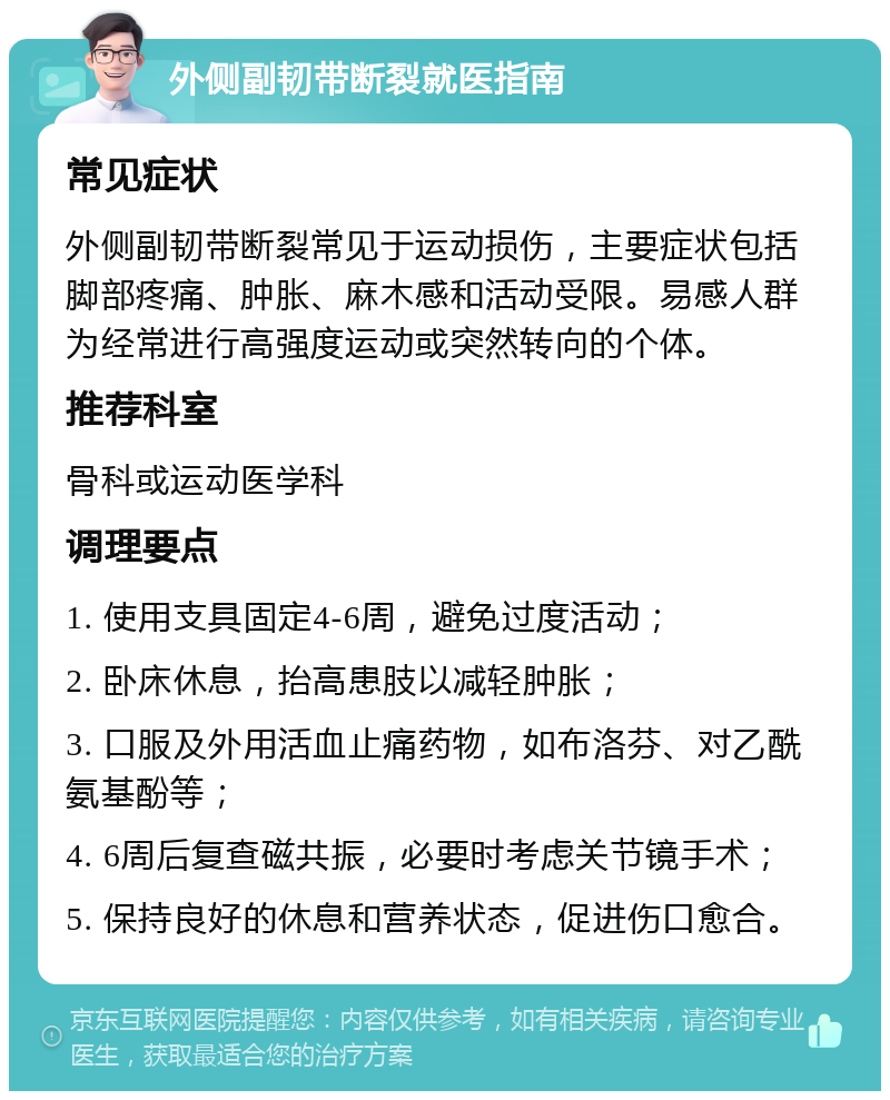 外侧副韧带断裂就医指南 常见症状 外侧副韧带断裂常见于运动损伤，主要症状包括脚部疼痛、肿胀、麻木感和活动受限。易感人群为经常进行高强度运动或突然转向的个体。 推荐科室 骨科或运动医学科 调理要点 1. 使用支具固定4-6周，避免过度活动； 2. 卧床休息，抬高患肢以减轻肿胀； 3. 口服及外用活血止痛药物，如布洛芬、对乙酰氨基酚等； 4. 6周后复查磁共振，必要时考虑关节镜手术； 5. 保持良好的休息和营养状态，促进伤口愈合。