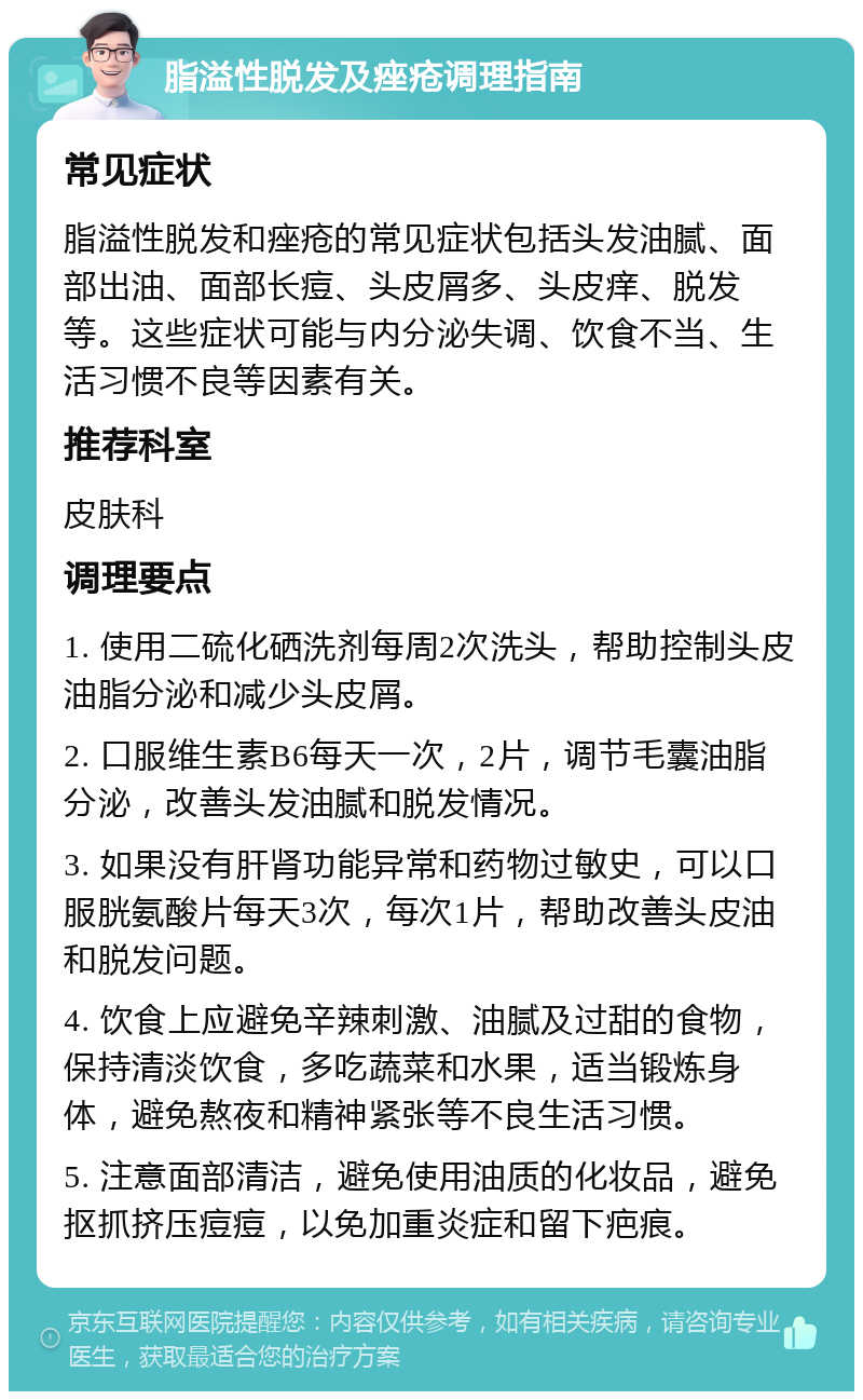 脂溢性脱发及痤疮调理指南 常见症状 脂溢性脱发和痤疮的常见症状包括头发油腻、面部出油、面部长痘、头皮屑多、头皮痒、脱发等。这些症状可能与内分泌失调、饮食不当、生活习惯不良等因素有关。 推荐科室 皮肤科 调理要点 1. 使用二硫化硒洗剂每周2次洗头，帮助控制头皮油脂分泌和减少头皮屑。 2. 口服维生素B6每天一次，2片，调节毛囊油脂分泌，改善头发油腻和脱发情况。 3. 如果没有肝肾功能异常和药物过敏史，可以口服胱氨酸片每天3次，每次1片，帮助改善头皮油和脱发问题。 4. 饮食上应避免辛辣刺激、油腻及过甜的食物，保持清淡饮食，多吃蔬菜和水果，适当锻炼身体，避免熬夜和精神紧张等不良生活习惯。 5. 注意面部清洁，避免使用油质的化妆品，避免抠抓挤压痘痘，以免加重炎症和留下疤痕。