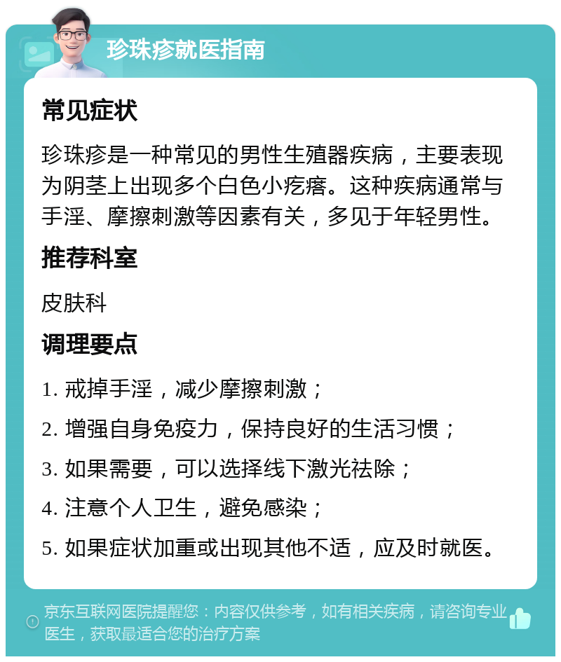 珍珠疹就医指南 常见症状 珍珠疹是一种常见的男性生殖器疾病，主要表现为阴茎上出现多个白色小疙瘩。这种疾病通常与手淫、摩擦刺激等因素有关，多见于年轻男性。 推荐科室 皮肤科 调理要点 1. 戒掉手淫，减少摩擦刺激； 2. 增强自身免疫力，保持良好的生活习惯； 3. 如果需要，可以选择线下激光祛除； 4. 注意个人卫生，避免感染； 5. 如果症状加重或出现其他不适，应及时就医。