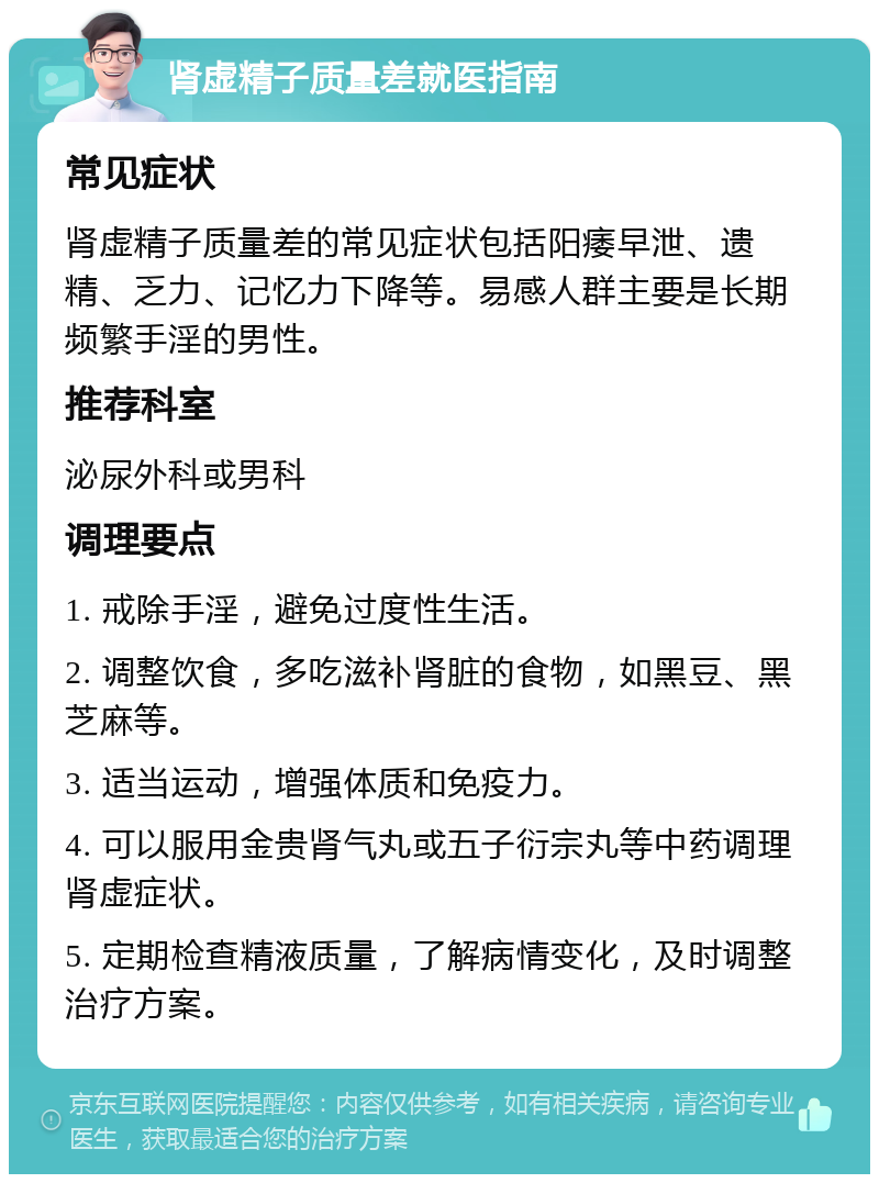 肾虚精子质量差就医指南 常见症状 肾虚精子质量差的常见症状包括阳痿早泄、遗精、乏力、记忆力下降等。易感人群主要是长期频繁手淫的男性。 推荐科室 泌尿外科或男科 调理要点 1. 戒除手淫，避免过度性生活。 2. 调整饮食，多吃滋补肾脏的食物，如黑豆、黑芝麻等。 3. 适当运动，增强体质和免疫力。 4. 可以服用金贵肾气丸或五子衍宗丸等中药调理肾虚症状。 5. 定期检查精液质量，了解病情变化，及时调整治疗方案。