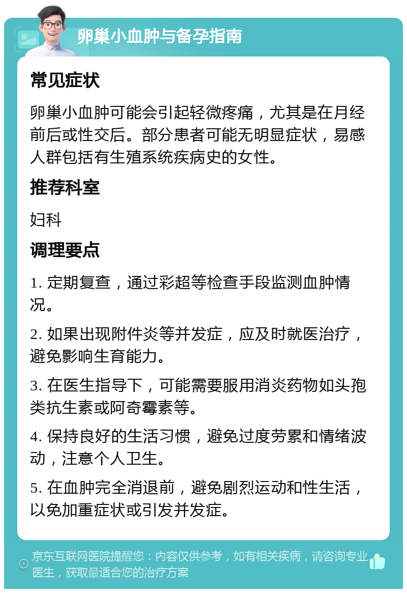 卵巢小血肿与备孕指南 常见症状 卵巢小血肿可能会引起轻微疼痛，尤其是在月经前后或性交后。部分患者可能无明显症状，易感人群包括有生殖系统疾病史的女性。 推荐科室 妇科 调理要点 1. 定期复查，通过彩超等检查手段监测血肿情况。 2. 如果出现附件炎等并发症，应及时就医治疗，避免影响生育能力。 3. 在医生指导下，可能需要服用消炎药物如头孢类抗生素或阿奇霉素等。 4. 保持良好的生活习惯，避免过度劳累和情绪波动，注意个人卫生。 5. 在血肿完全消退前，避免剧烈运动和性生活，以免加重症状或引发并发症。