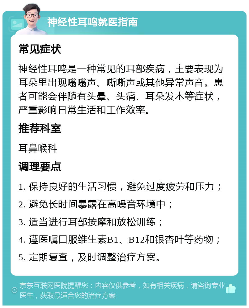 神经性耳鸣就医指南 常见症状 神经性耳鸣是一种常见的耳部疾病，主要表现为耳朵里出现嗡嗡声、嘶嘶声或其他异常声音。患者可能会伴随有头晕、头痛、耳朵发木等症状，严重影响日常生活和工作效率。 推荐科室 耳鼻喉科 调理要点 1. 保持良好的生活习惯，避免过度疲劳和压力； 2. 避免长时间暴露在高噪音环境中； 3. 适当进行耳部按摩和放松训练； 4. 遵医嘱口服维生素B1、B12和银杏叶等药物； 5. 定期复查，及时调整治疗方案。