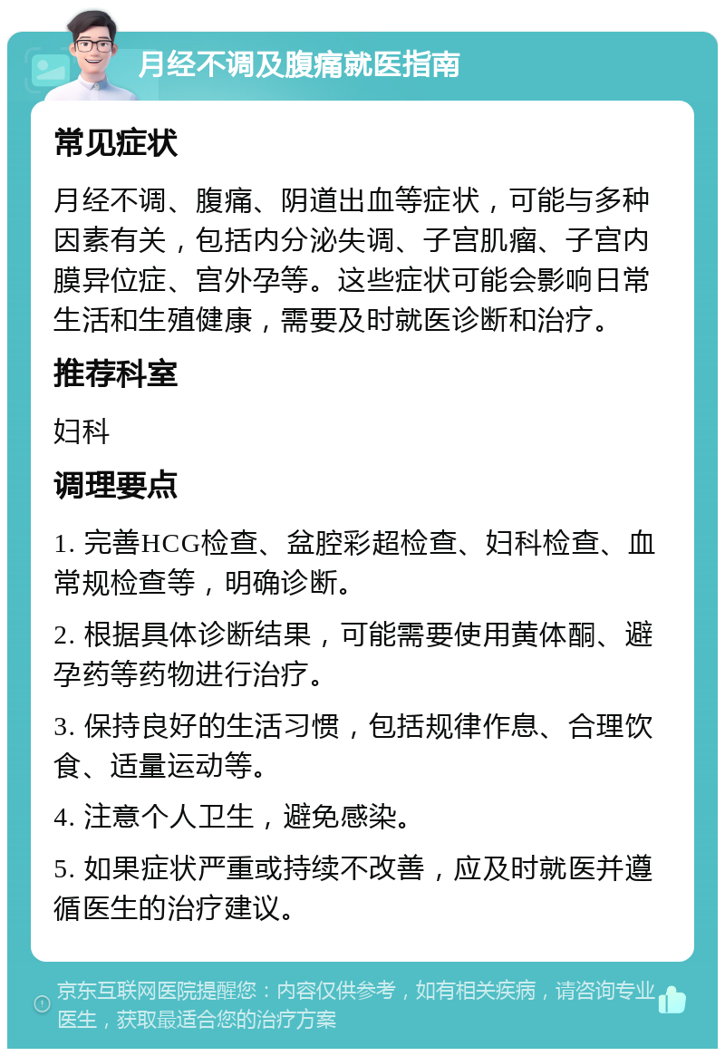 月经不调及腹痛就医指南 常见症状 月经不调、腹痛、阴道出血等症状，可能与多种因素有关，包括内分泌失调、子宫肌瘤、子宫内膜异位症、宫外孕等。这些症状可能会影响日常生活和生殖健康，需要及时就医诊断和治疗。 推荐科室 妇科 调理要点 1. 完善HCG检查、盆腔彩超检查、妇科检查、血常规检查等，明确诊断。 2. 根据具体诊断结果，可能需要使用黄体酮、避孕药等药物进行治疗。 3. 保持良好的生活习惯，包括规律作息、合理饮食、适量运动等。 4. 注意个人卫生，避免感染。 5. 如果症状严重或持续不改善，应及时就医并遵循医生的治疗建议。