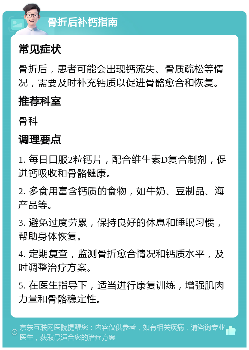 骨折后补钙指南 常见症状 骨折后，患者可能会出现钙流失、骨质疏松等情况，需要及时补充钙质以促进骨骼愈合和恢复。 推荐科室 骨科 调理要点 1. 每日口服2粒钙片，配合维生素D复合制剂，促进钙吸收和骨骼健康。 2. 多食用富含钙质的食物，如牛奶、豆制品、海产品等。 3. 避免过度劳累，保持良好的休息和睡眠习惯，帮助身体恢复。 4. 定期复查，监测骨折愈合情况和钙质水平，及时调整治疗方案。 5. 在医生指导下，适当进行康复训练，增强肌肉力量和骨骼稳定性。