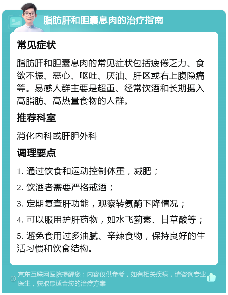 脂肪肝和胆囊息肉的治疗指南 常见症状 脂肪肝和胆囊息肉的常见症状包括疲倦乏力、食欲不振、恶心、呕吐、厌油、肝区或右上腹隐痛等。易感人群主要是超重、经常饮酒和长期摄入高脂肪、高热量食物的人群。 推荐科室 消化内科或肝胆外科 调理要点 1. 通过饮食和运动控制体重，减肥； 2. 饮酒者需要严格戒酒； 3. 定期复查肝功能，观察转氨酶下降情况； 4. 可以服用护肝药物，如水飞蓟素、甘草酸等； 5. 避免食用过多油腻、辛辣食物，保持良好的生活习惯和饮食结构。