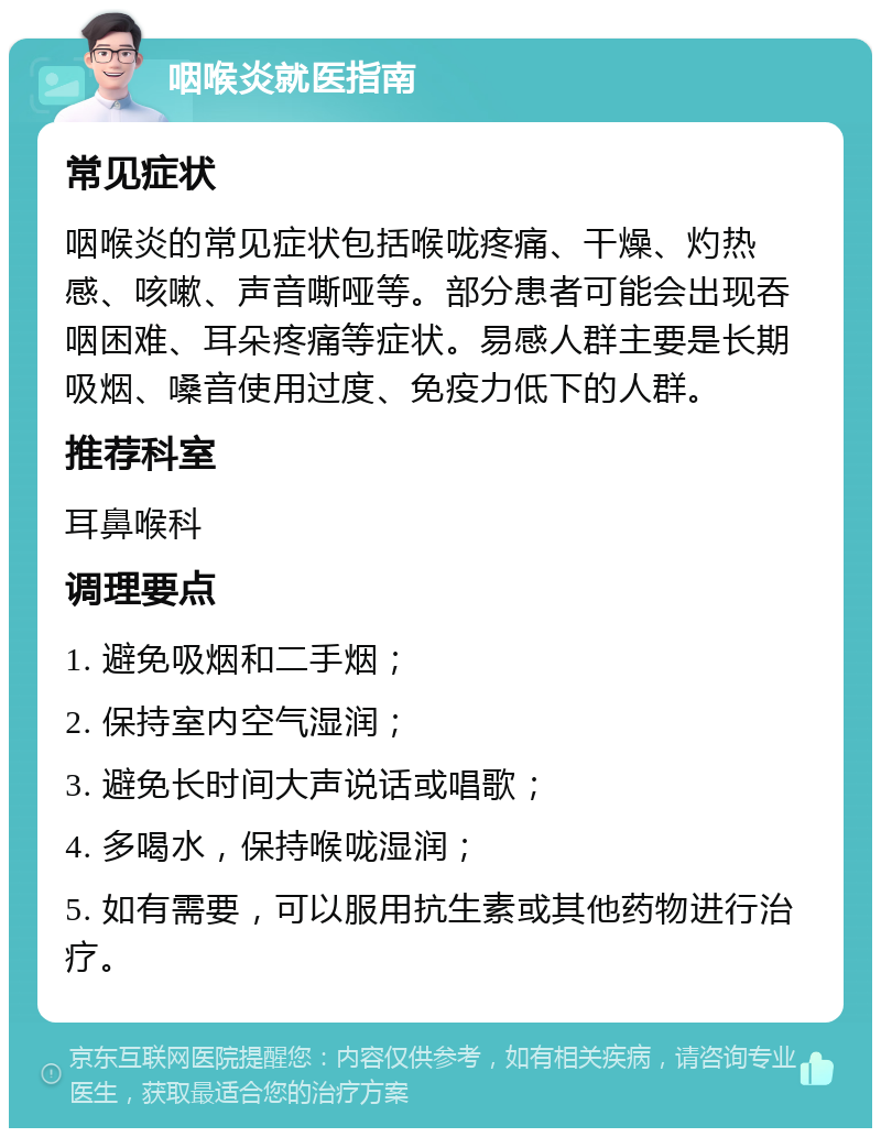 咽喉炎就医指南 常见症状 咽喉炎的常见症状包括喉咙疼痛、干燥、灼热感、咳嗽、声音嘶哑等。部分患者可能会出现吞咽困难、耳朵疼痛等症状。易感人群主要是长期吸烟、嗓音使用过度、免疫力低下的人群。 推荐科室 耳鼻喉科 调理要点 1. 避免吸烟和二手烟； 2. 保持室内空气湿润； 3. 避免长时间大声说话或唱歌； 4. 多喝水，保持喉咙湿润； 5. 如有需要，可以服用抗生素或其他药物进行治疗。