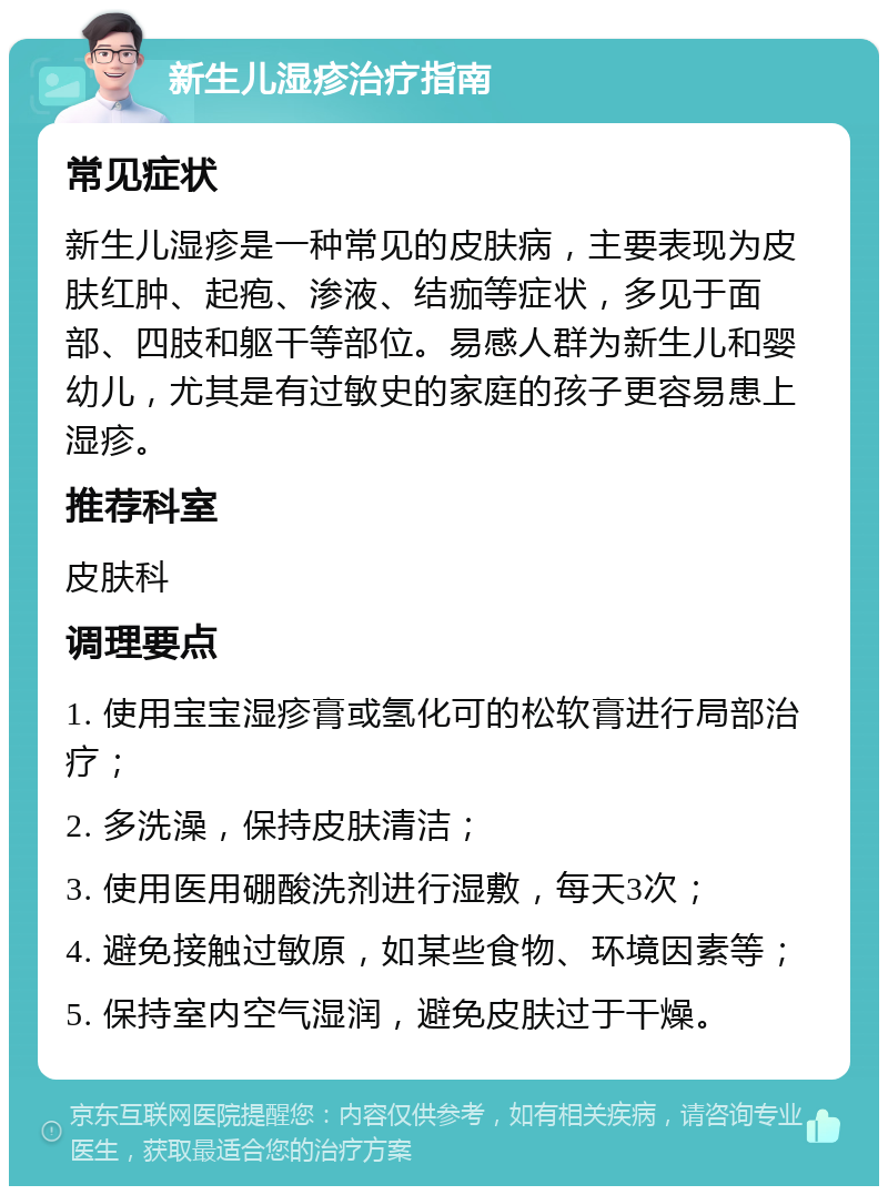 新生儿湿疹治疗指南 常见症状 新生儿湿疹是一种常见的皮肤病，主要表现为皮肤红肿、起疱、渗液、结痂等症状，多见于面部、四肢和躯干等部位。易感人群为新生儿和婴幼儿，尤其是有过敏史的家庭的孩子更容易患上湿疹。 推荐科室 皮肤科 调理要点 1. 使用宝宝湿疹膏或氢化可的松软膏进行局部治疗； 2. 多洗澡，保持皮肤清洁； 3. 使用医用硼酸洗剂进行湿敷，每天3次； 4. 避免接触过敏原，如某些食物、环境因素等； 5. 保持室内空气湿润，避免皮肤过于干燥。