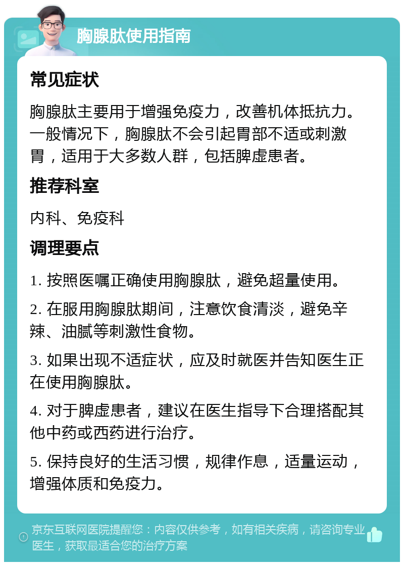 胸腺肽使用指南 常见症状 胸腺肽主要用于增强免疫力，改善机体抵抗力。一般情况下，胸腺肽不会引起胃部不适或刺激胃，适用于大多数人群，包括脾虚患者。 推荐科室 内科、免疫科 调理要点 1. 按照医嘱正确使用胸腺肽，避免超量使用。 2. 在服用胸腺肽期间，注意饮食清淡，避免辛辣、油腻等刺激性食物。 3. 如果出现不适症状，应及时就医并告知医生正在使用胸腺肽。 4. 对于脾虚患者，建议在医生指导下合理搭配其他中药或西药进行治疗。 5. 保持良好的生活习惯，规律作息，适量运动，增强体质和免疫力。